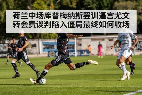 荷兰中场库普梅纳斯罢训逼宫尤文 转会费谈判陷入僵局最终如何收场